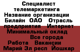 Специалист телемаркетинга › Название организации ­ Билайн, ОАО › Отрасль предприятия ­ Интернет › Минимальный оклад ­ 33 000 - Все города Работа » Вакансии   . Марий Эл респ.,Йошкар-Ола г.